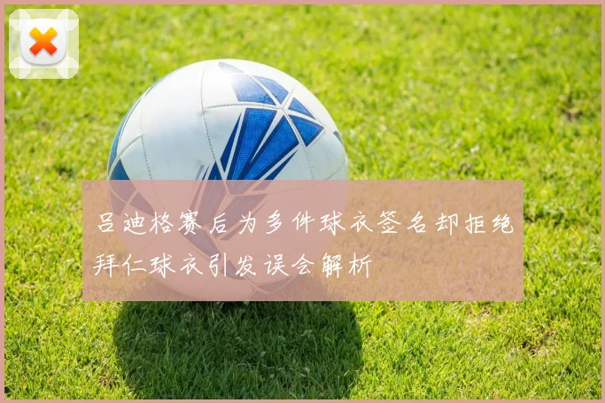 吕迪格赛后为多件球衣签名却拒绝拜仁球衣引发误会解析