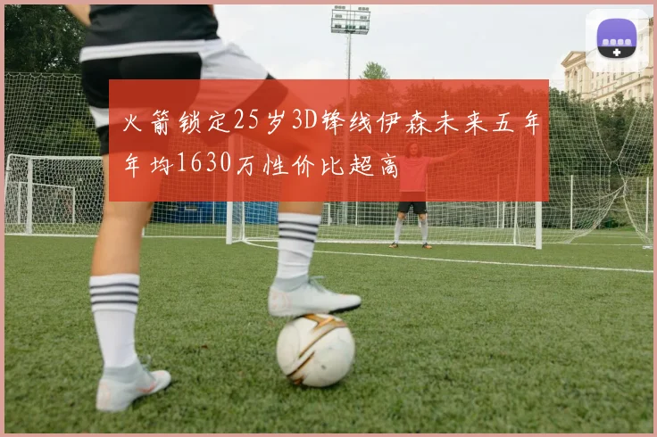 火箭锁定25岁3D锋线伊森未来五年年均1630万性价比超高