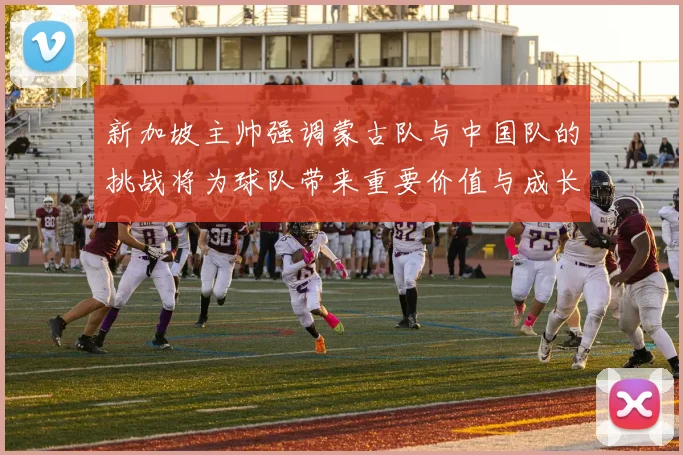新加坡主帅强调蒙古队与中国队的挑战将为球队带来重要价值与成长机会