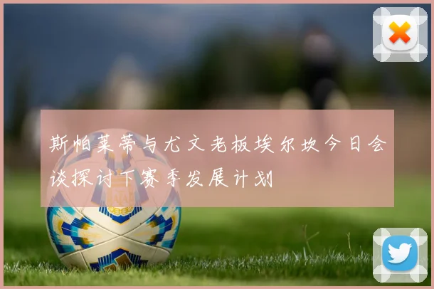斯帕莱蒂与尤文老板埃尔坎今日会谈探讨下赛季发展计划