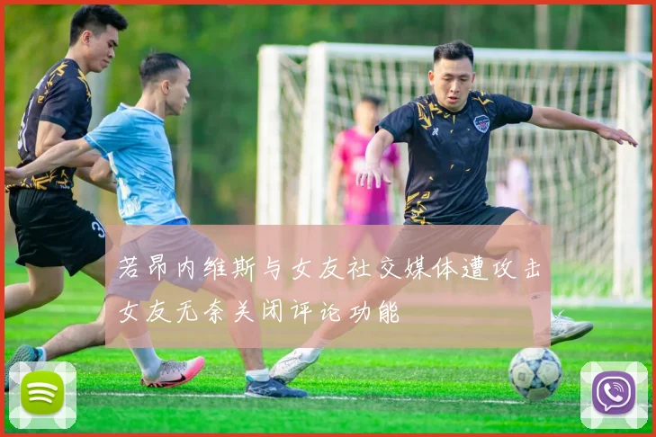 若昂内维斯与女友社交媒体遭攻击女友无奈关闭评论功能