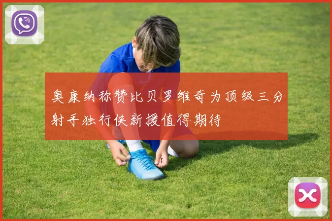 奥康纳称赞比贝罗维奇为顶级三分射手独行侠新援值得期待
