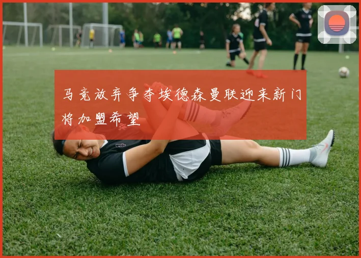 马竞放弃争夺埃德森曼联迎来新门将加盟希望