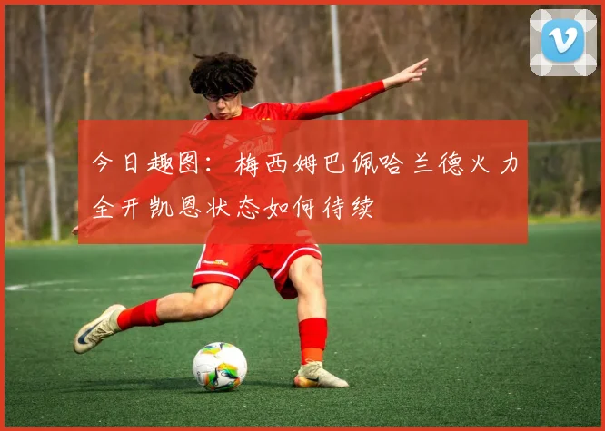 今日趣图：梅西姆巴佩哈兰德火力全开凯恩状态如何待续