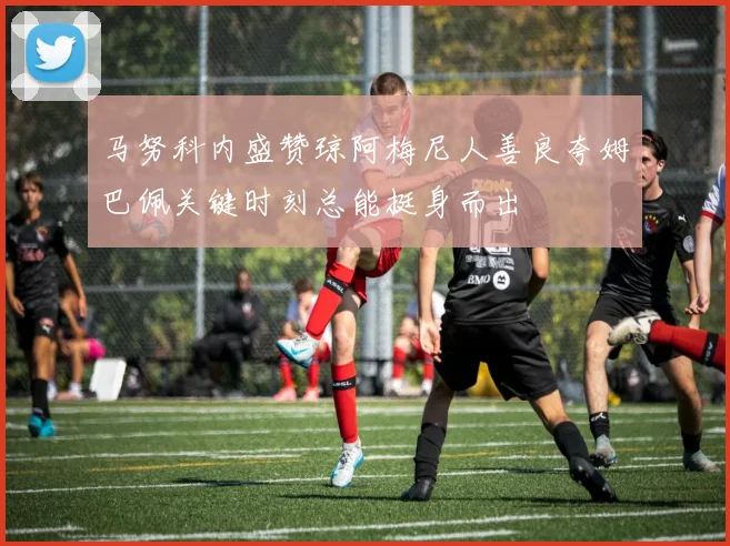 马努科内盛赞琼阿梅尼人善良夸姆巴佩关键时刻总能挺身而出