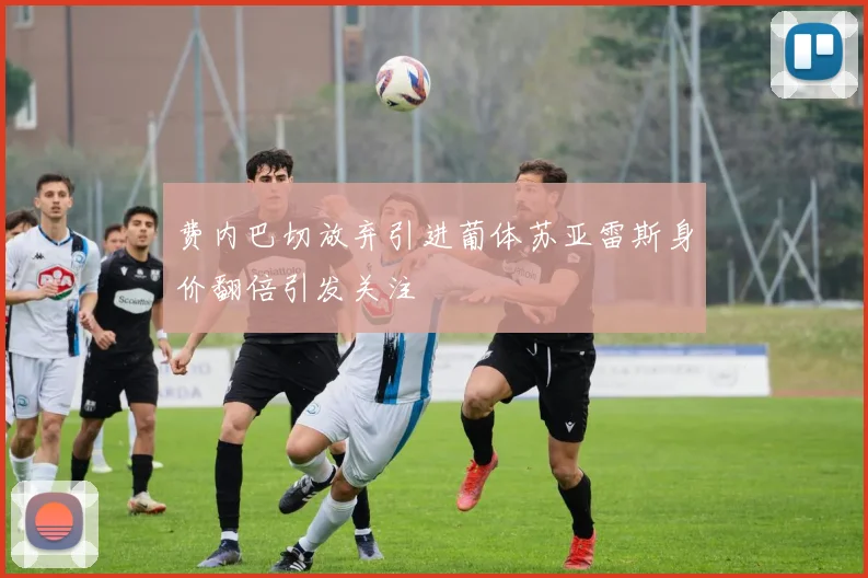 费内巴切放弃引进葡体苏亚雷斯身价翻倍引发关注