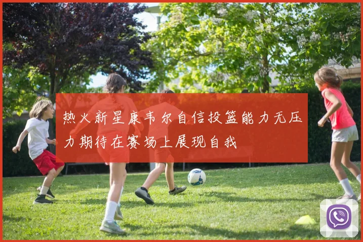 热火新星康韦尔自信投篮能力无压力期待在赛场上展现自我